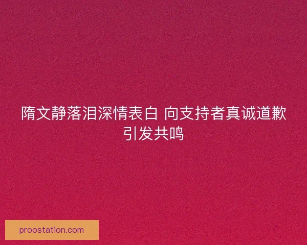 隋文静落泪深情表白 向支持者真诚道歉引发共鸣