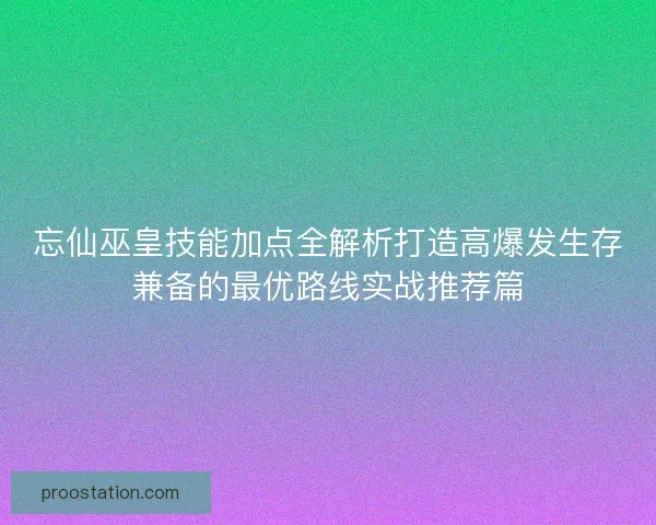 忘仙巫皇技能加点全解析打造高爆发生存兼备的最优路线实战推荐篇
